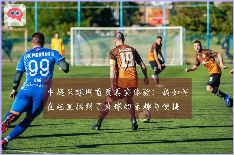 中超买球网首页真实体验：我如何在这里找到了看球的乐趣与便捷